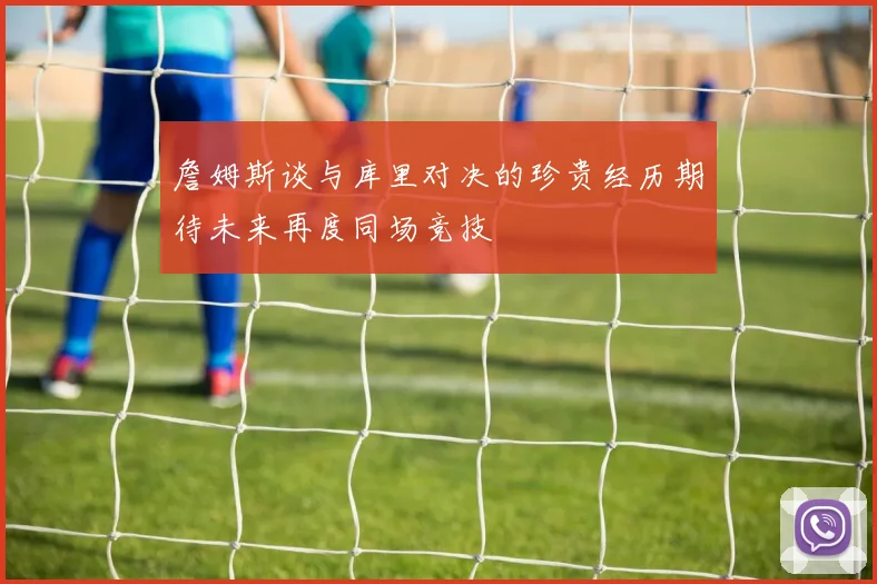 詹姆斯谈与库里对决的珍贵经历期待未来再度同场竞技