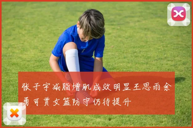 张子宇减脂增肌成效明显王思雨余勇可贾女篮防守仍待提升