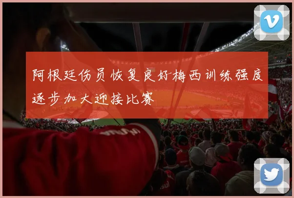 阿根廷伤员恢复良好梅西训练强度逐步加大迎接比赛