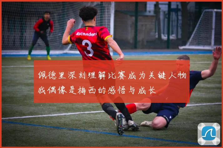 佩德里深刻理解比赛成为关键人物我偶像是梅西的感悟与成长