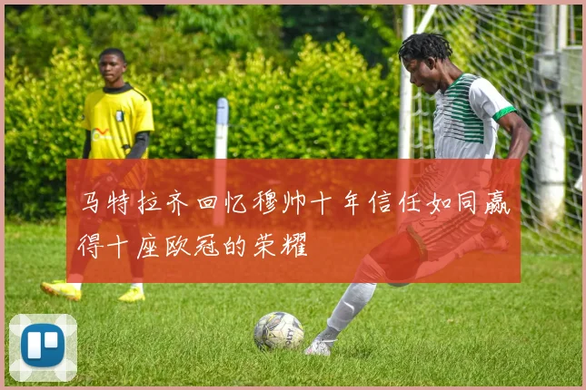 马特拉齐回忆穆帅十年信任如同赢得十座欧冠的荣耀