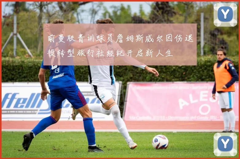 前曼联青训球员詹姆斯威尔因伤退役转型旅行社经纪开启新人生