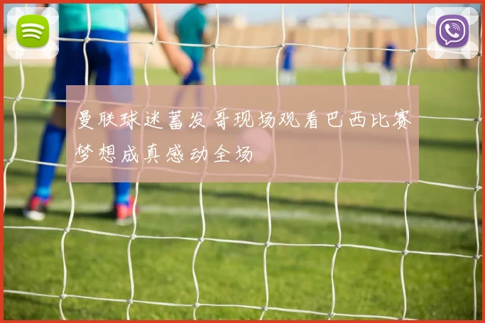 曼联球迷蓄发哥现场观看巴西比赛梦想成真感动全场