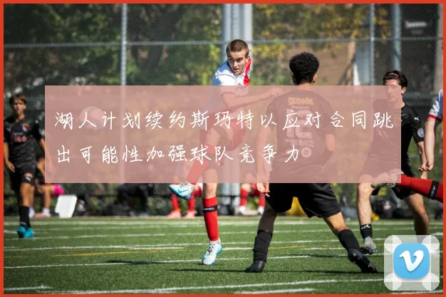 湖人计划续约斯玛特以应对合同跳出可能性加强球队竞争力