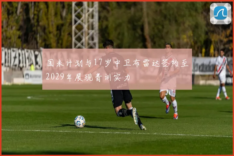 国米计划与17岁中卫布雷达签约至2029年展现青训实力