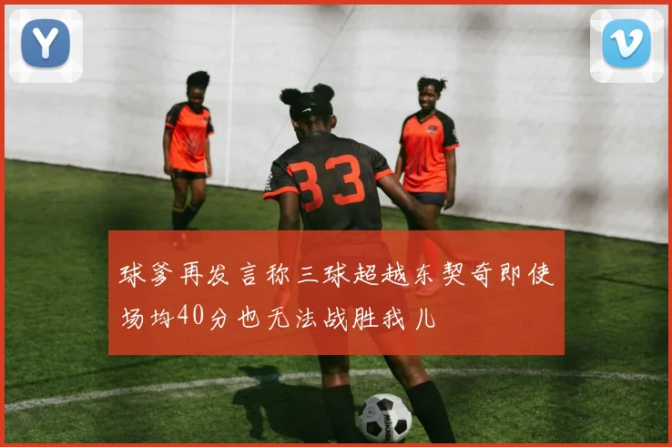 球爹再发言称三球超越东契奇即使场均40分也无法战胜我儿
