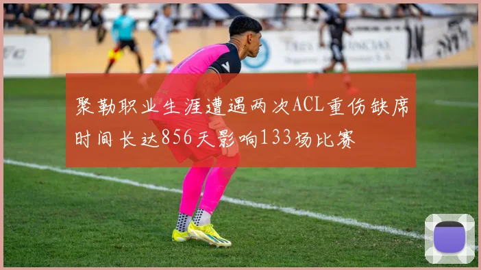 聚勒职业生涯遭遇两次ACL重伤缺席时间长达856天影响133场比赛