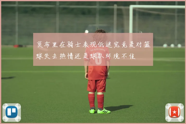 莫布里在骑士表现低迷究竟是对篮球失去热情还是球队环境不佳