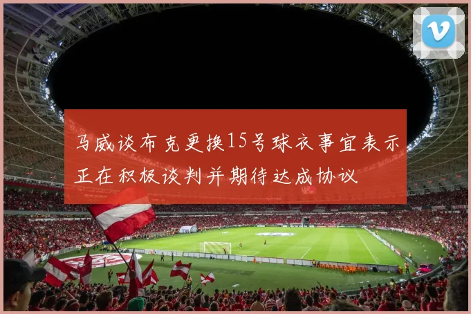 马威谈布克更换15号球衣事宜表示正在积极谈判并期待达成协议