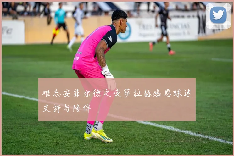 难忘安菲尔德之夜萨拉赫感恩球迷支持与陪伴