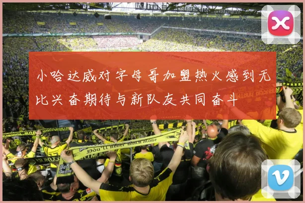 小哈达威对字母哥加盟热火感到无比兴奋期待与新队友共同奋斗