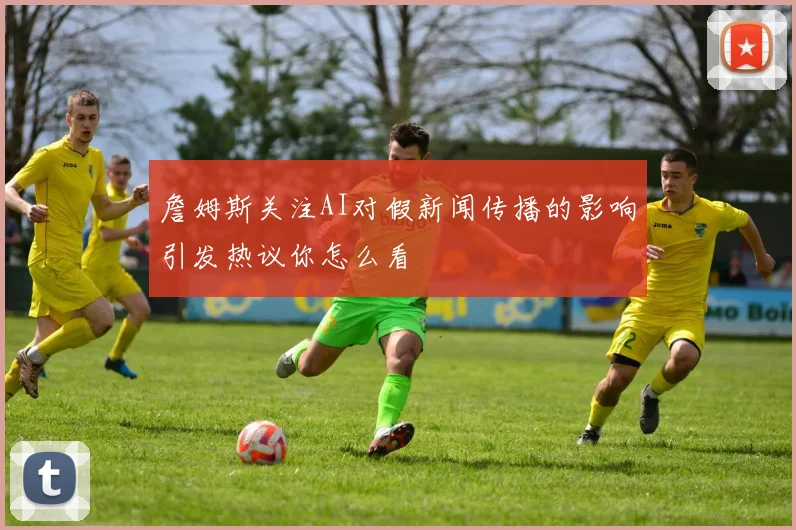 詹姆斯关注AI对假新闻传播的影响引发热议你怎么看