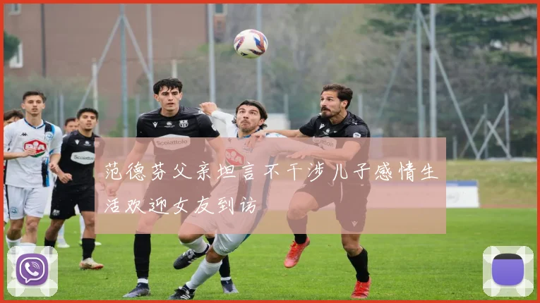 范德芬父亲坦言不干涉儿子感情生活欢迎女友到访