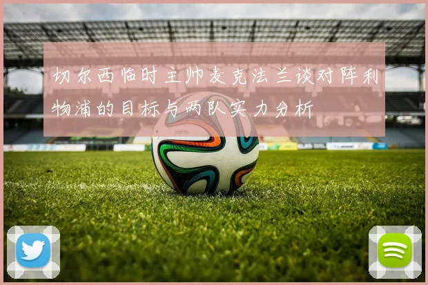切尔西临时主帅麦克法兰谈对阵利物浦的目标与两队实力分析