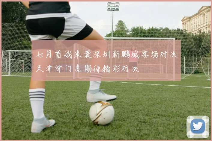 七月首战来袭深圳新鹏城客场对决天津津门虎期待精彩对决