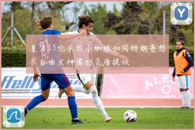 皇马15亿求购小蜘蛛如同特朗普想买自由女神像的荒唐提议