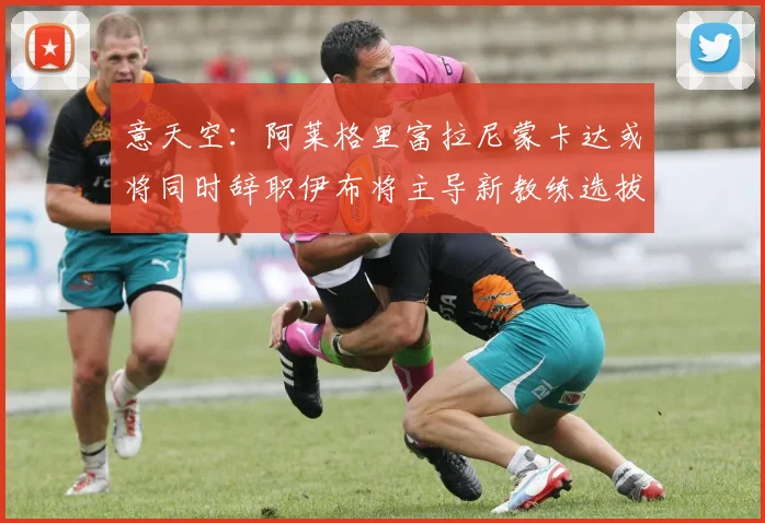 意天空：阿莱格里富拉尼蒙卡达或将同时辞职伊布将主导新教练选拔工作