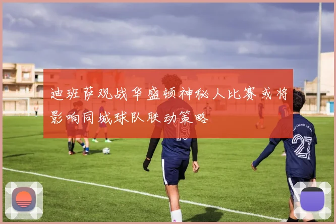 迪班萨观战华盛顿神秘人比赛或将影响同城球队联动策略