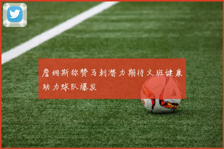 詹姆斯称赞马刺潜力期待文班健康助力球队爆发