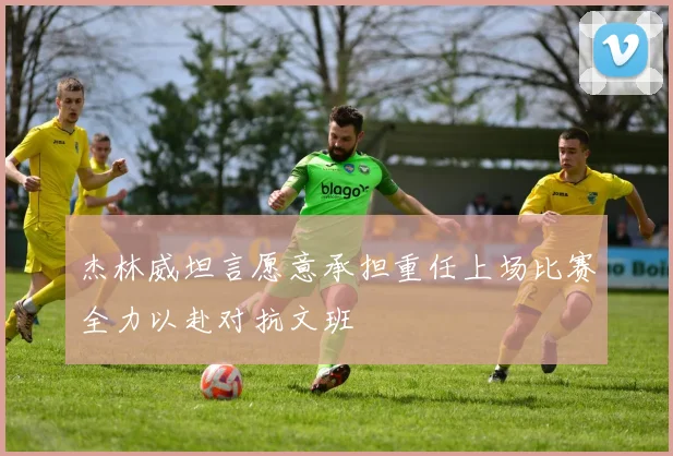 杰林威坦言愿意承担重任上场比赛全力以赴对抗文班