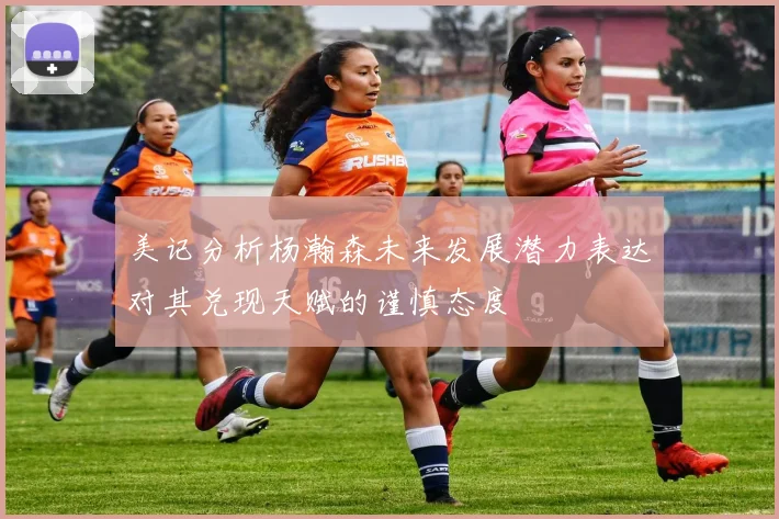 美记分析杨瀚森未来发展潜力表达对其兑现天赋的谨慎态度